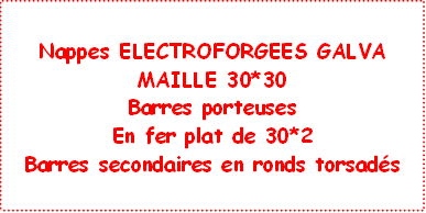 Nappes ELECTROFORGEES GALVA
MAILLE 30*30
Barres porteuses 
En fer plat de 30*2
Barres secondaires en ronds torsadés